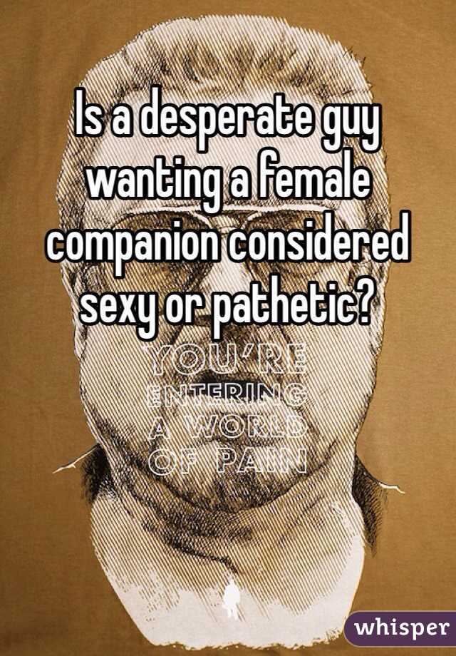 Is a desperate guy wanting a female companion considered sexy or pathetic?