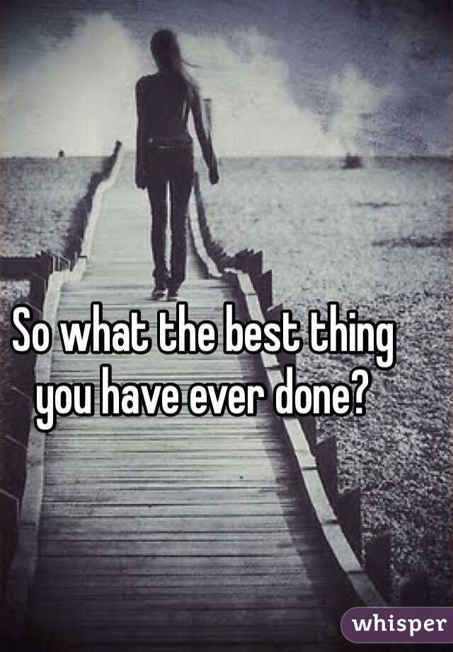 So what the best thing you have ever done?