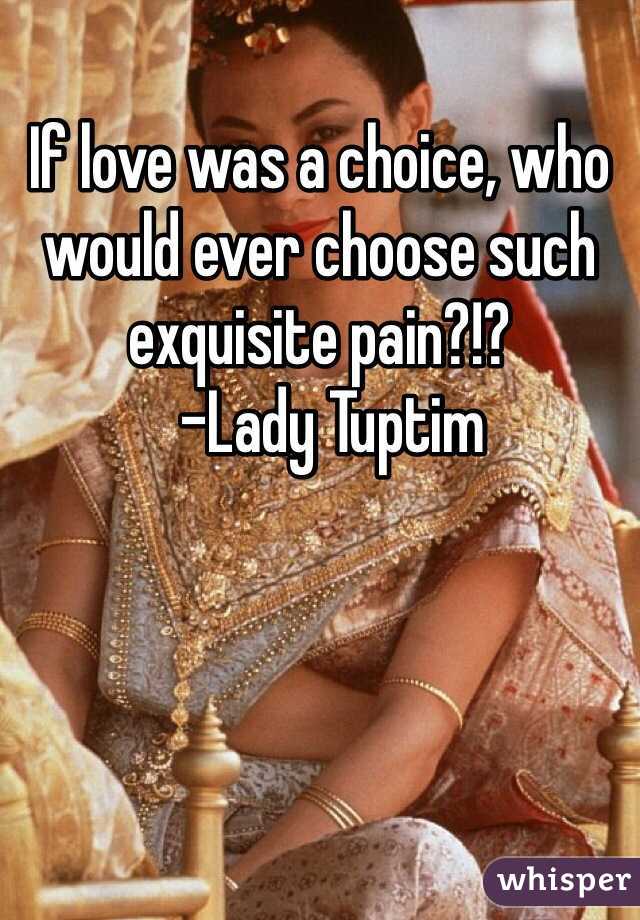 If love was a choice, who would ever choose such exquisite pain?!?
  -Lady Tuptim