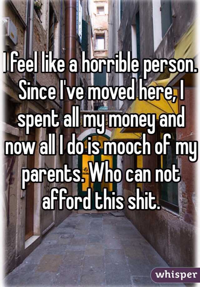 I feel like a horrible person. Since I've moved here, I spent all my money and now all I do is mooch of my parents. Who can not afford this shit. 