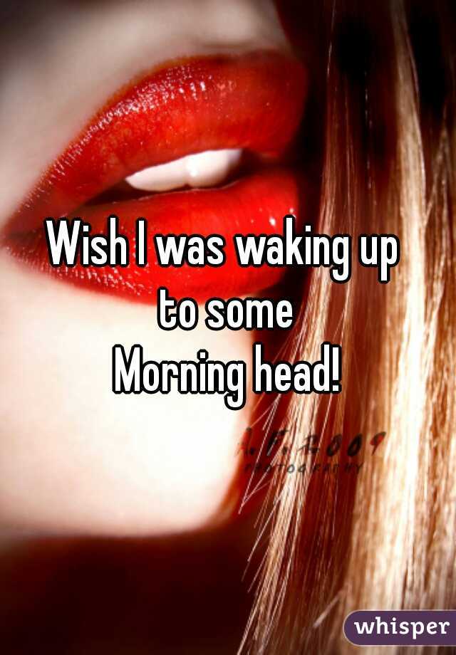 Wish I was waking up 
to some
Morning head!