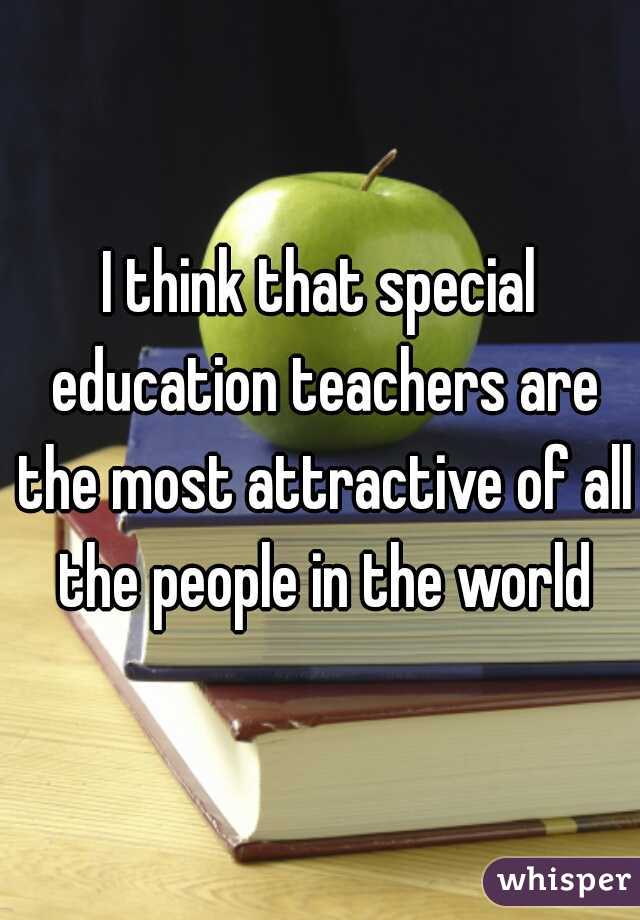 I think that special education teachers are the most attractive of all the people in the world