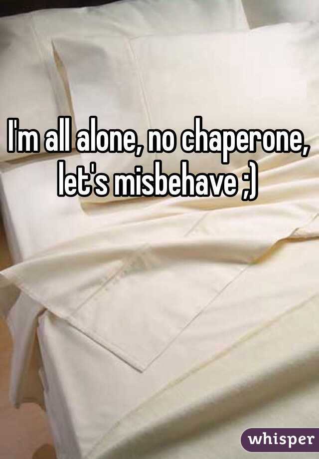 I'm all alone, no chaperone, let's misbehave ;)