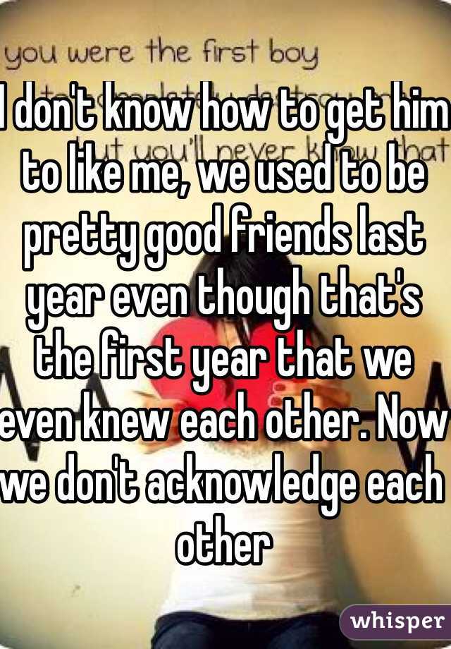 I don't know how to get him to like me, we used to be pretty good friends last year even though that's the first year that we even knew each other. Now we don't acknowledge each other
