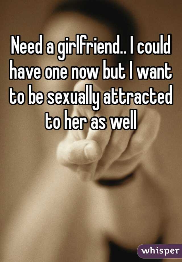 Need a girlfriend.. I could have one now but I want to be sexually attracted to her as well