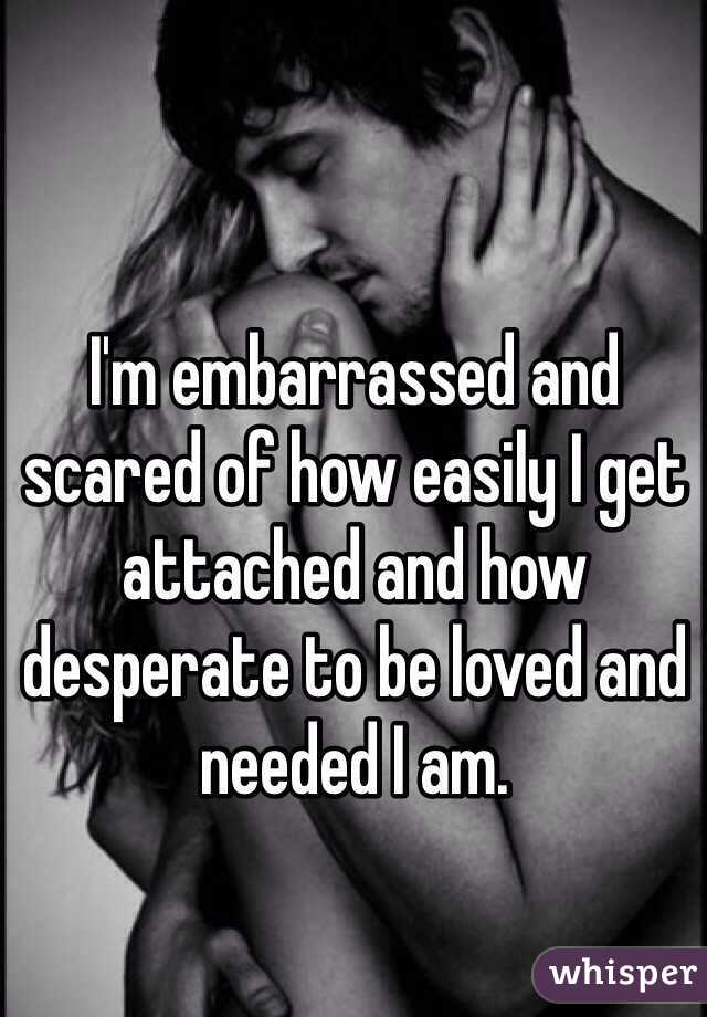 I'm embarrassed and scared of how easily I get attached and how desperate to be loved and needed I am. 