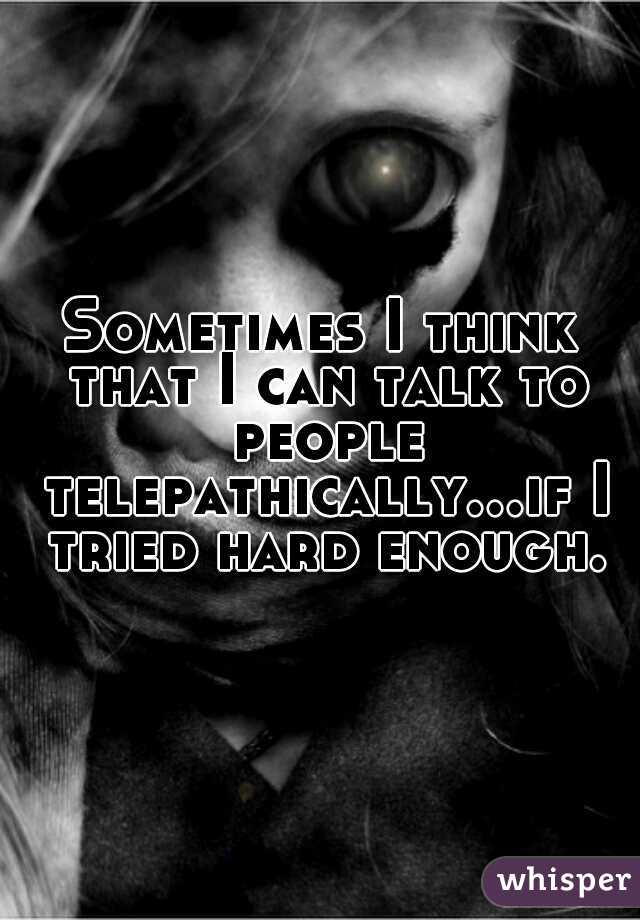 Sometimes I think that I can talk to people telepathically...if I tried hard enough.