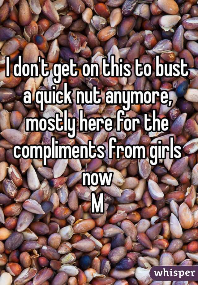 I don't get on this to bust a quick nut anymore, mostly here for the compliments from girls now 
M