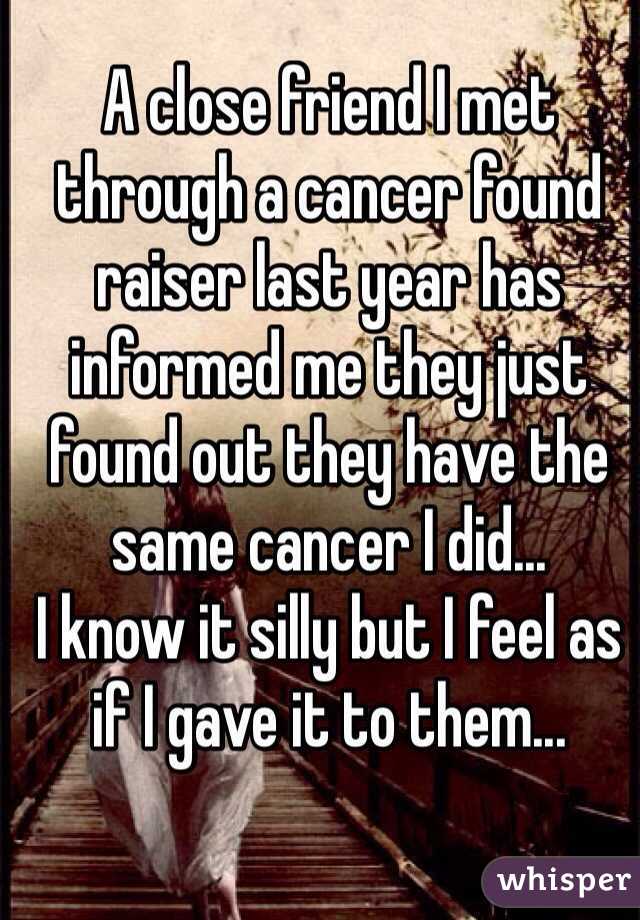 A close friend I met through a cancer found raiser last year has informed me they just found out they have the same cancer I did...
I know it silly but I feel as if I gave it to them...