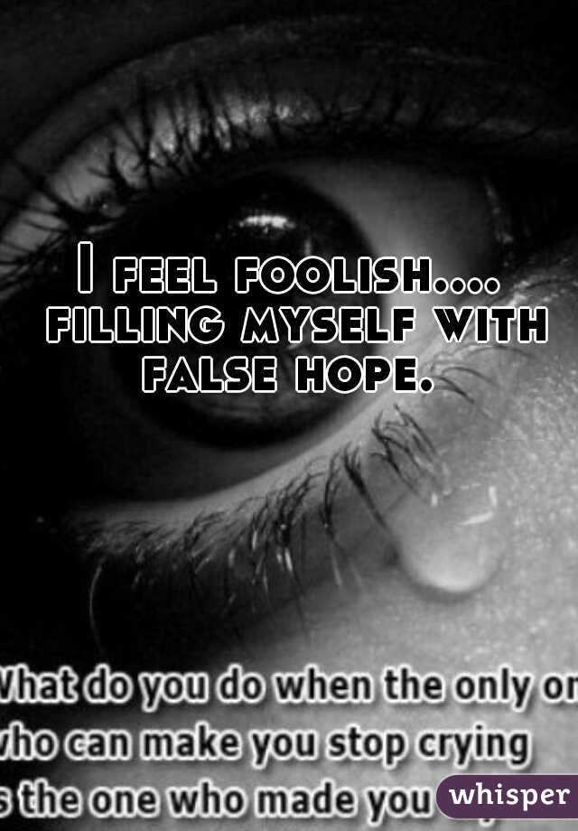 I feel foolish.... filling myself with false hope. 