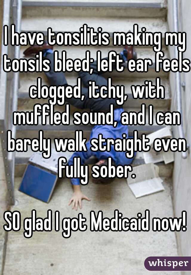 I have tonsilitis making my tonsils bleed; left ear feels clogged, itchy, with muffled sound, and I can barely walk straight even fully sober.
  
SO glad I got Medicaid now!
