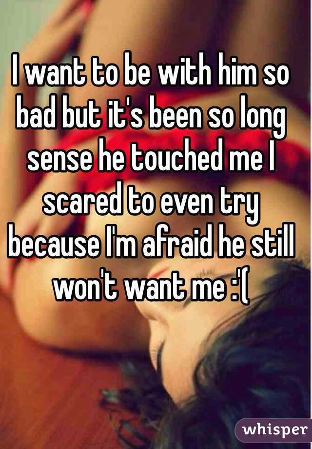 I want to be with him so bad but it's been so long sense he touched me I scared to even try because I'm afraid he still won't want me :'(