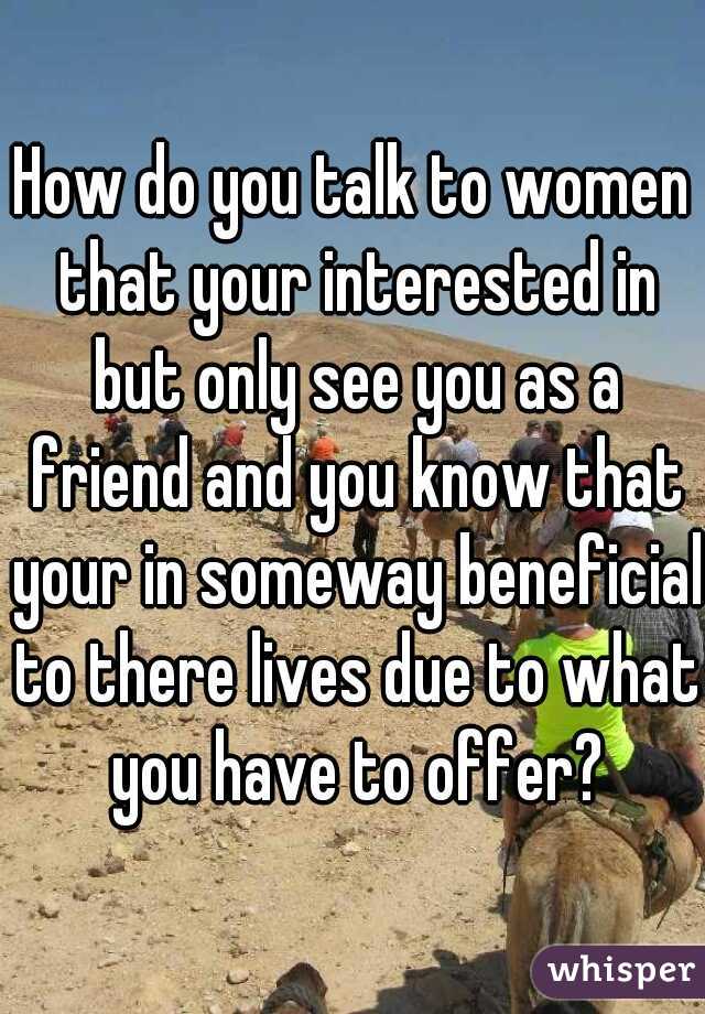 How do you talk to women that your interested in but only see you as a friend and you know that your in someway beneficial to there lives due to what you have to offer?