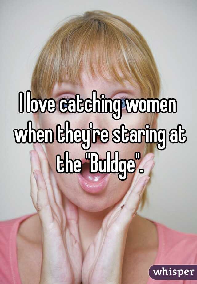 I love catching women when they're staring at the "Buldge".