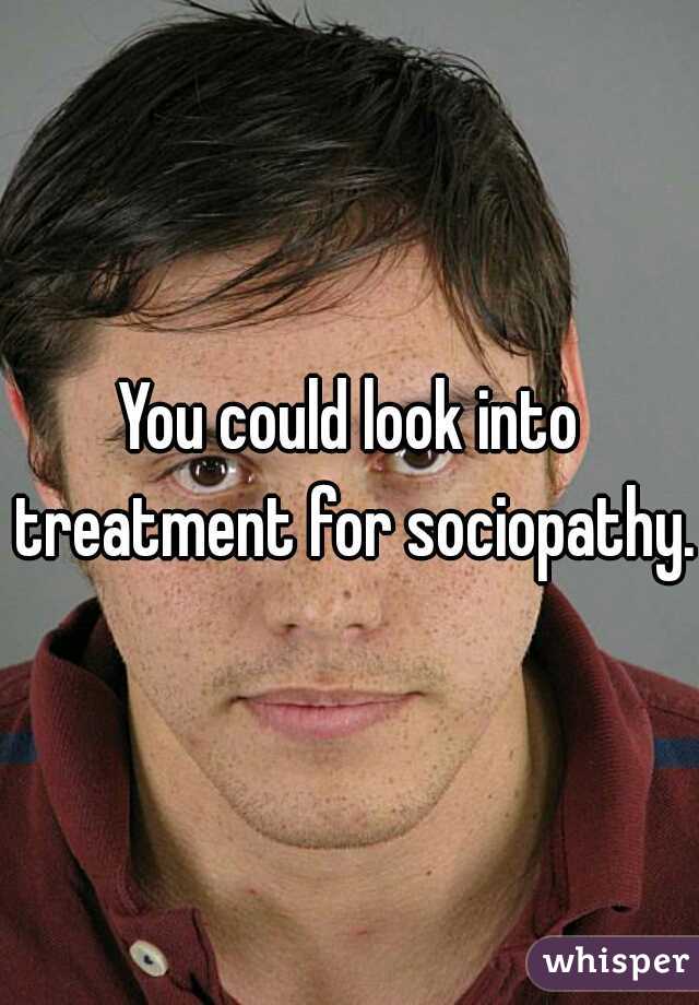 You could look into treatment for sociopathy.
