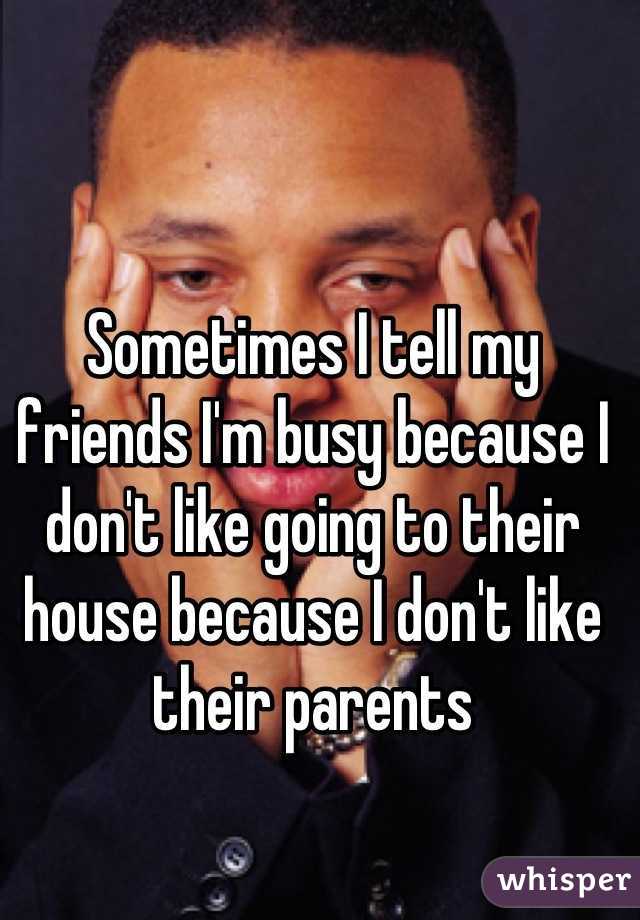 Sometimes I tell my friends I'm busy because I don't like going to their house because I don't like their parents