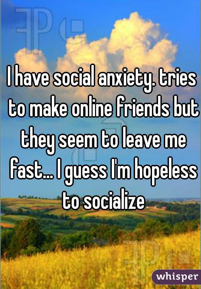 I have social anxiety. tries to make online friends but they seem to leave me fast... I guess I'm hopeless to socialize