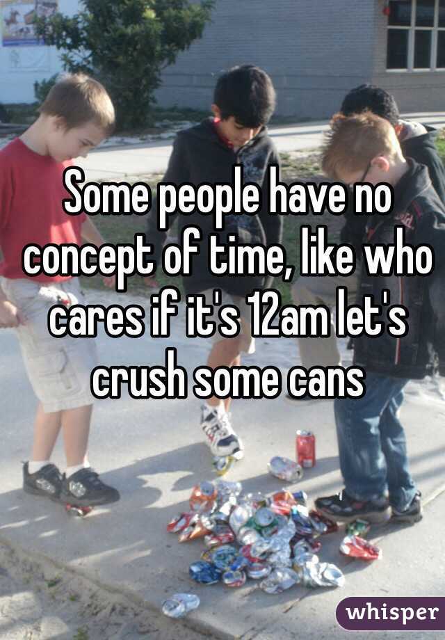 Some people have no concept of time, like who cares if it's 12am let's crush some cans