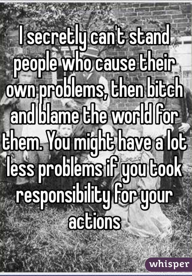 I secretly can't stand people who cause their own problems, then bitch and blame the world for them. You might have a lot less problems if you took responsibility for your actions