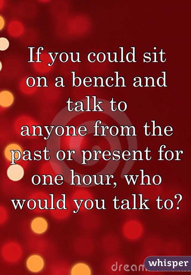 If you could sit 
on a bench and talk to 
anyone from the past or present for one hour, who 
would you talk to?