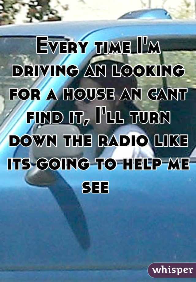 Every time I'm driving an looking for a house an cant find it, I'll turn down the radio like its going to help me see 