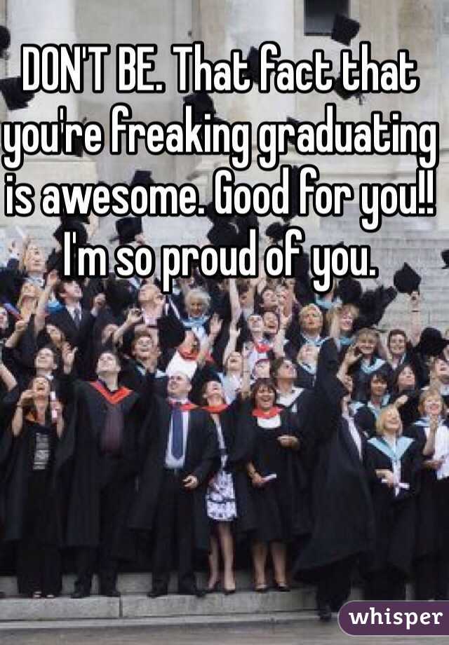 DON'T BE. That fact that you're freaking graduating is awesome. Good for you!! I'm so proud of you. 