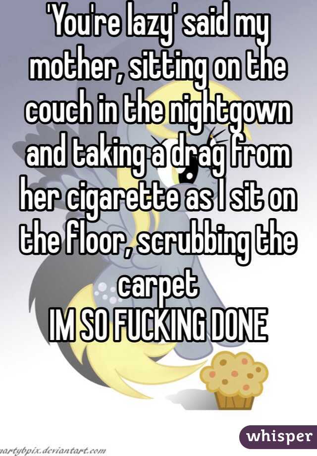 'You're lazy' said my mother, sitting on the couch in the nightgown and taking a drag from her cigarette as I sit on the floor, scrubbing the carpet
IM SO FUCKING DONE