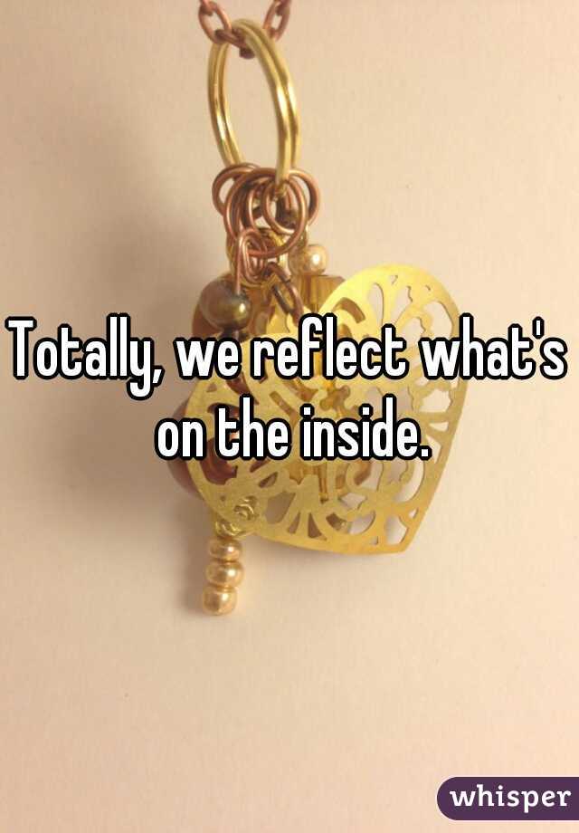 Totally, we reflect what's on the inside.