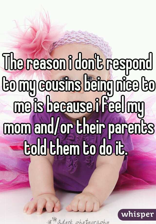The reason i don't respond to my cousins being nice to me is because i feel my mom and/or their parents told them to do it.  