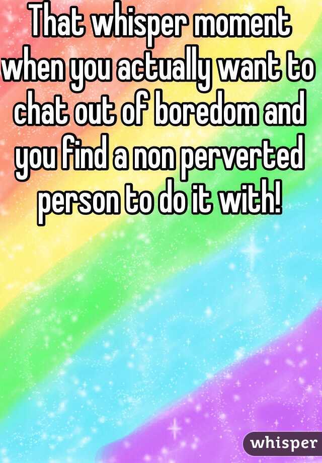 That whisper moment when you actually want to chat out of boredom and you find a non perverted person to do it with!