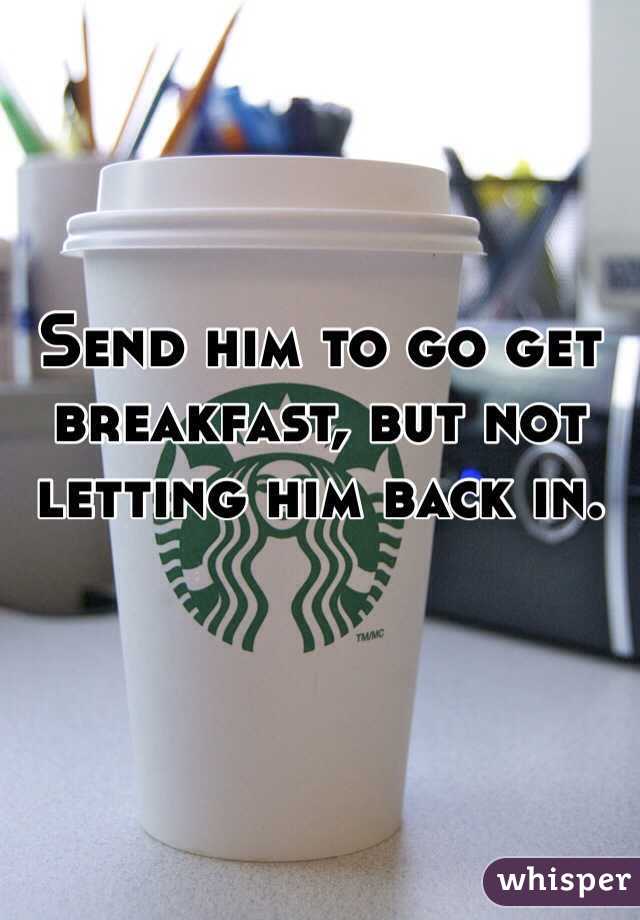 Send him to go get breakfast, but not letting him back in. 