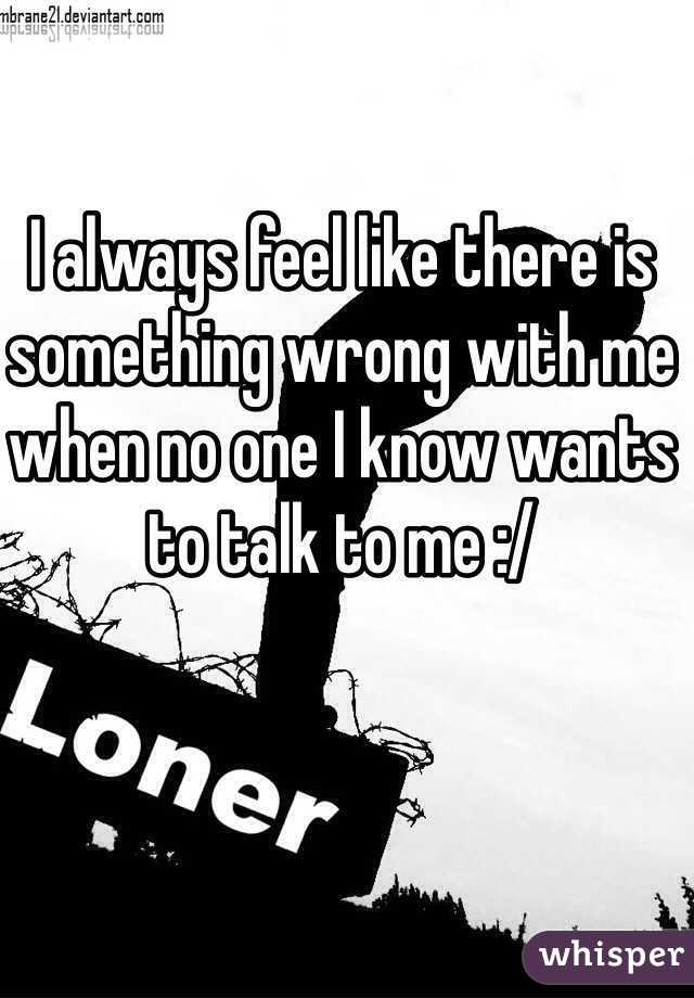 I always feel like there is something wrong with me when no one I know wants to talk to me :/