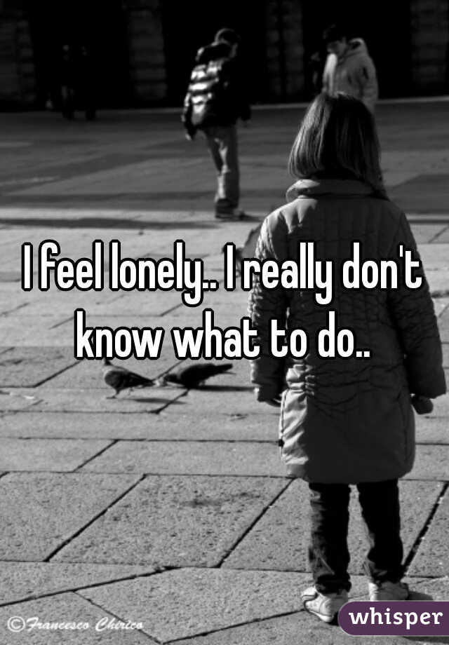 I feel lonely.. I really don't know what to do.. 