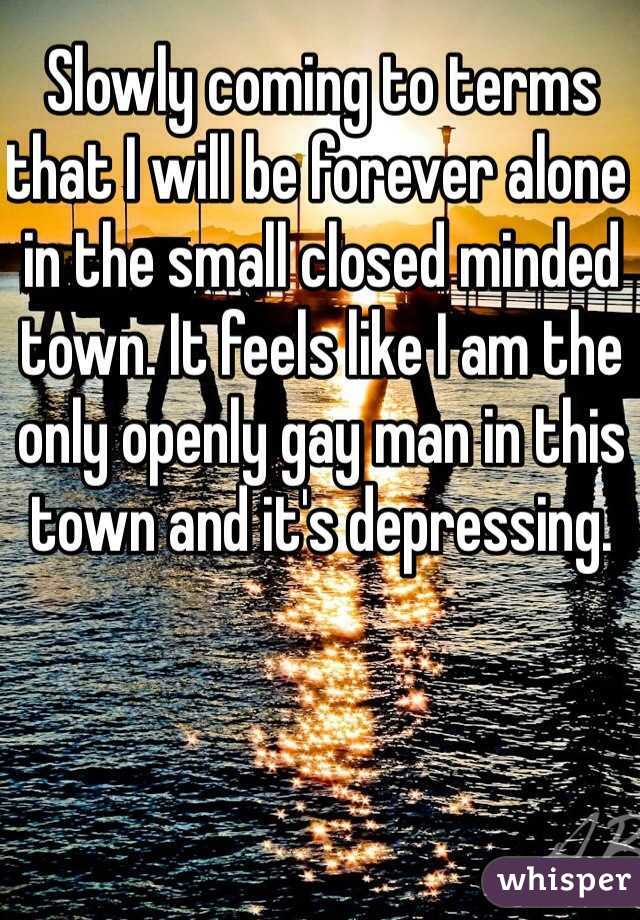 Slowly coming to terms that I will be forever alone in the small closed minded town. It feels like I am the only openly gay man in this town and it's depressing. 
