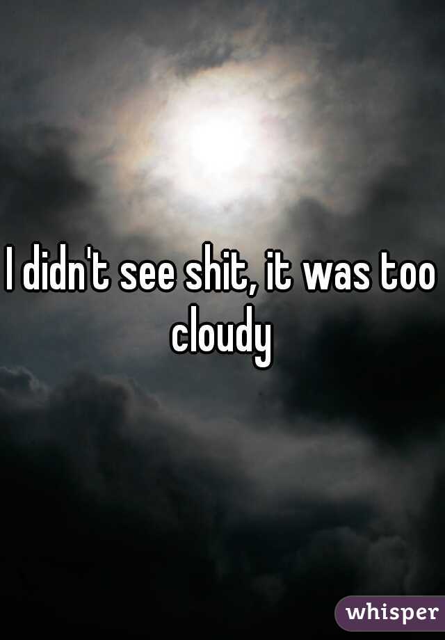I didn't see shit, it was too cloudy 