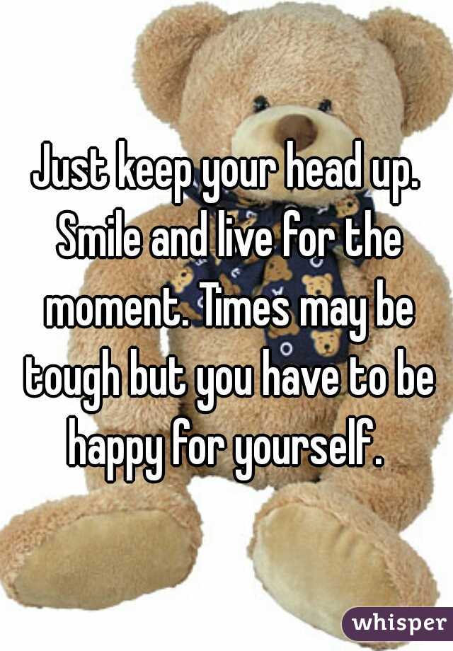 Just keep your head up. Smile and live for the moment. Times may be tough but you have to be happy for yourself. 