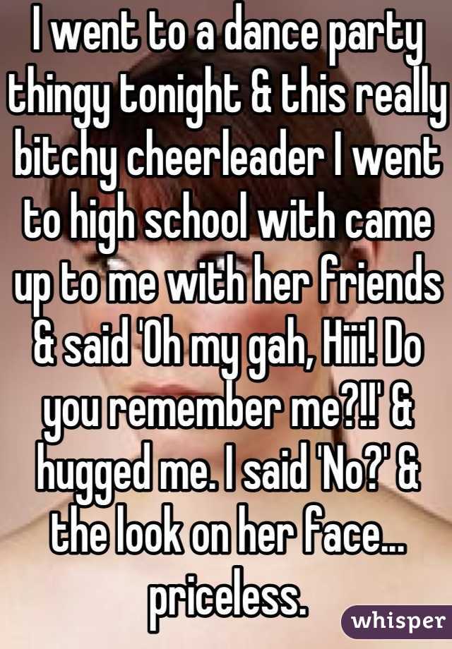 I went to a dance party thingy tonight & this really bitchy cheerleader I went to high school with came up to me with her friends & said 'Oh my gah, Hiii! Do you remember me?!!' & hugged me. I said 'No?' & the look on her face... priceless.