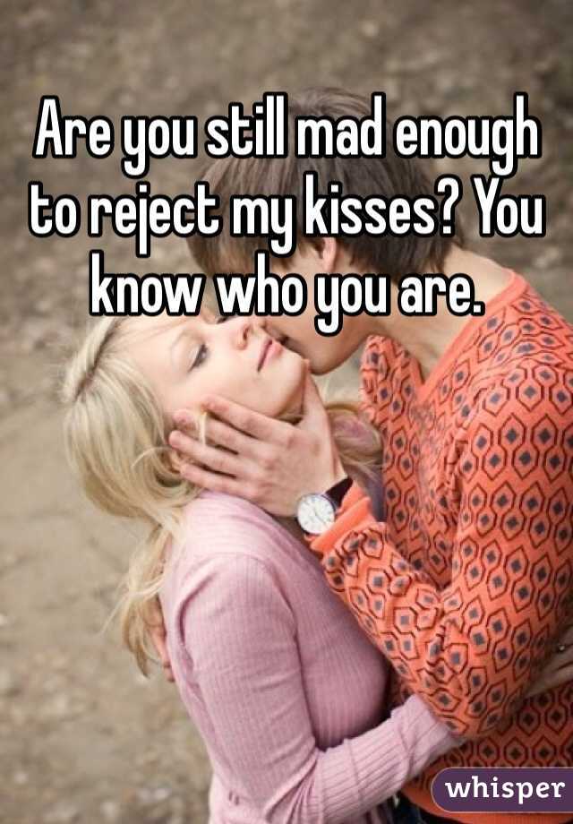Are you still mad enough to reject my kisses? You know who you are.
