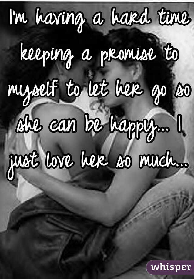 I'm having a hard time keeping a promise to myself to let her go so she can be happy... I just love her so much...