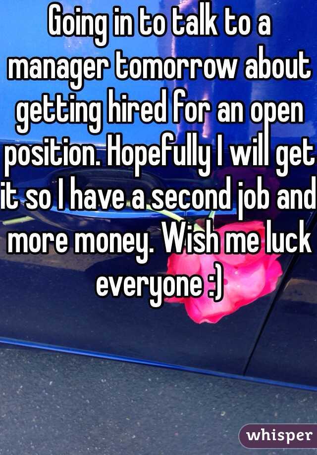 Going in to talk to a manager tomorrow about getting hired for an open position. Hopefully I will get it so I have a second job and more money. Wish me luck everyone :) 