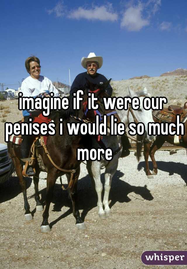 imagine if it were our penises i would lie so much more