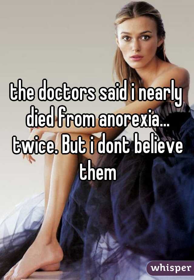 the doctors said i nearly died from anorexia... twice. But i dont believe them