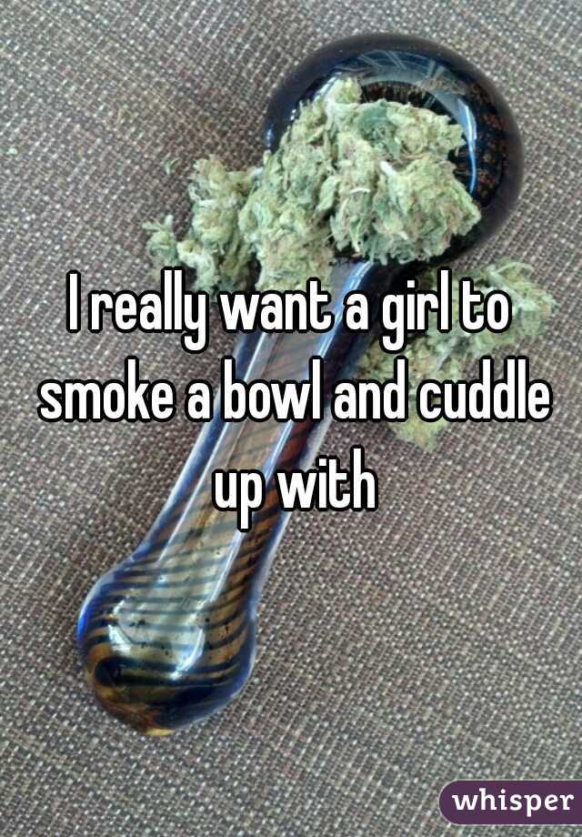 I really want a girl to smoke a bowl and cuddle up with