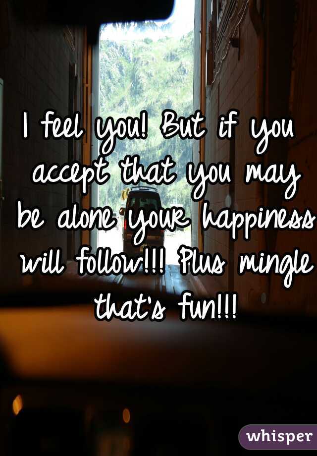 I feel you! But if you accept that you may be alone your happiness will follow!!! Plus mingle that's fun!!!