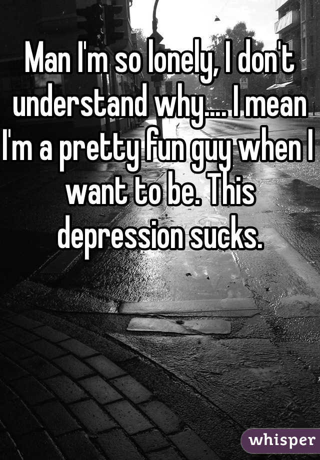 Man I'm so lonely, I don't understand why.... I mean I'm a pretty fun guy when I want to be. This depression sucks.  