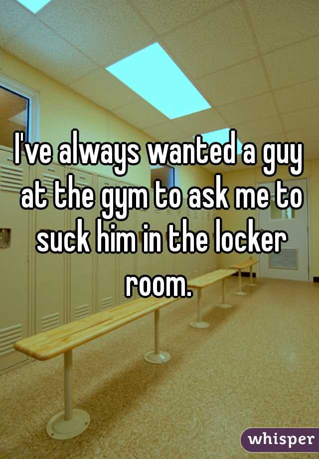 I've always wanted a guy at the gym to ask me to suck him in the locker room. 