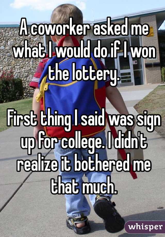A coworker asked me what I would do if I won the lottery. 

First thing I said was sign up for college. I didn't realize it bothered me that much. 