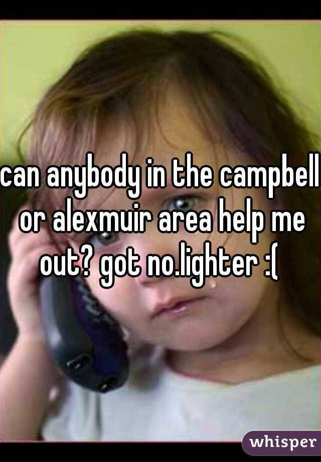 can anybody in the campbell or alexmuir area help me out? got no.lighter :( 
