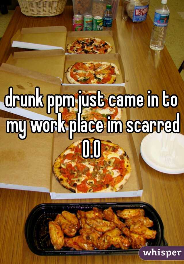drunk ppm just came in to my work place im scarred 0.0 