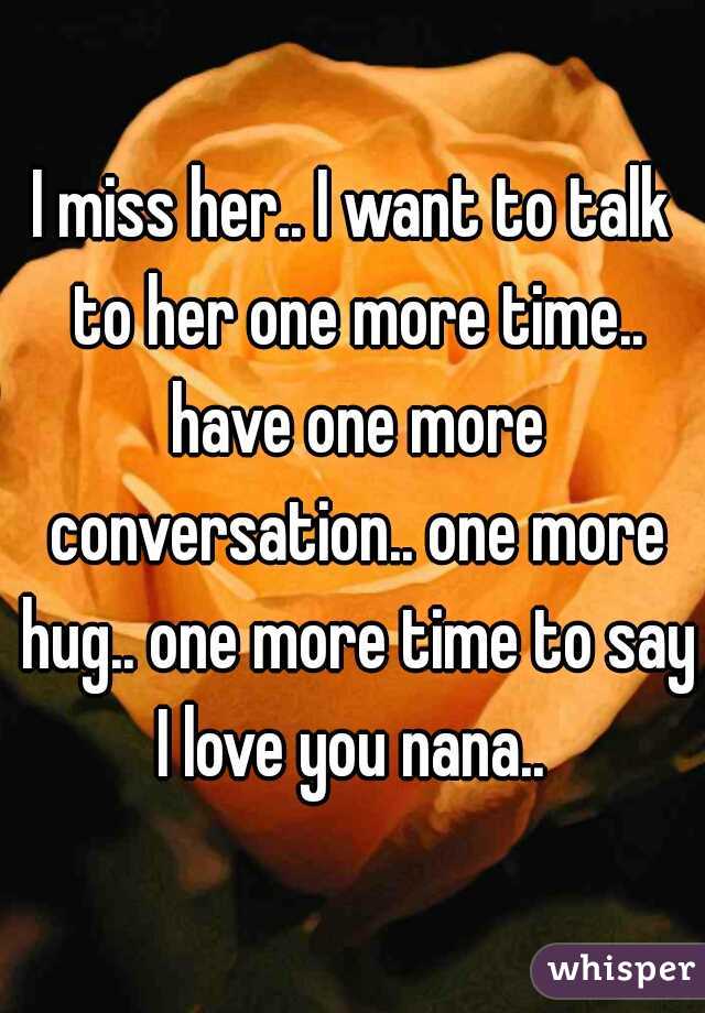 I miss her.. I want to talk to her one more time.. have one more conversation.. one more hug.. one more time to say I love you nana.. 